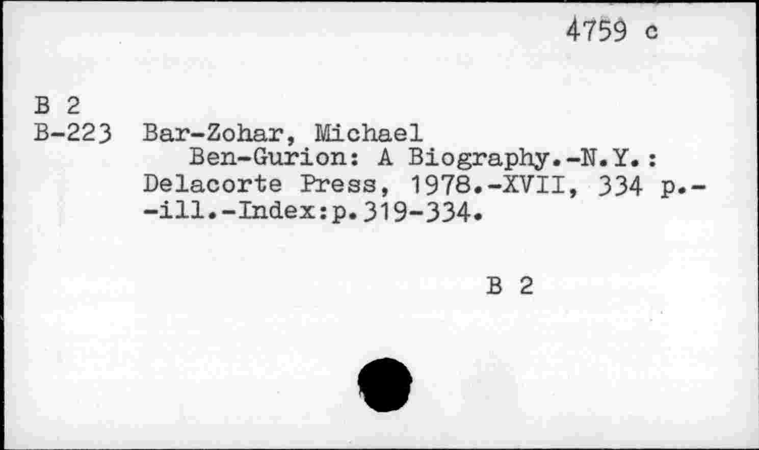 ﻿4759 c
B 2 B-223
Bar-Zohar, Michael
Ben-Gurion: A Biography.-N.Y.: Delacorte Press, 1978.-XVII, 334 p.--ill.-Index:p.319-334.
B 2